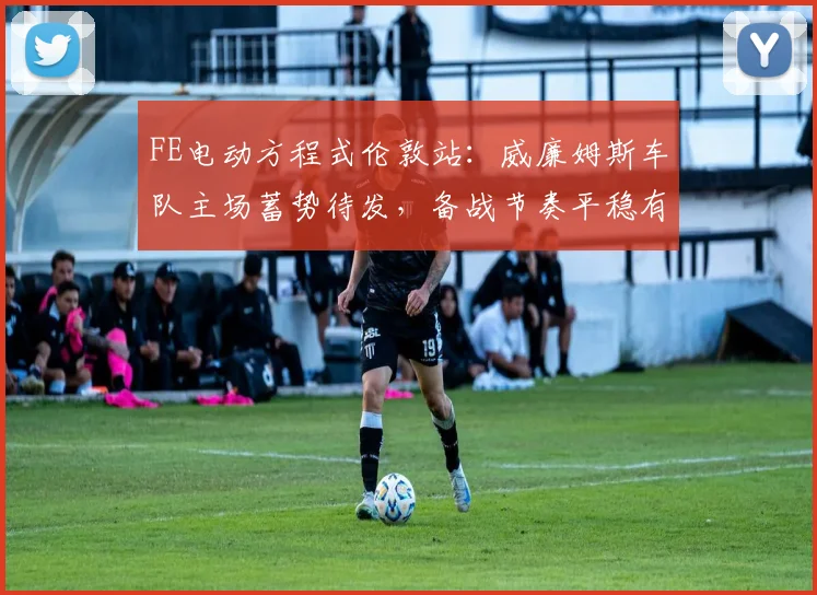 FE电动方程式伦敦站：威廉姆斯车队主场蓄势待发，备战节奏平稳有序