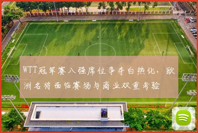 WTT冠军赛八强席位争夺白热化，欧洲名将面临赛场与商业双重考验