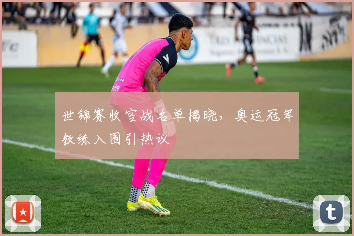 世锦赛收官战名单揭晓,奥运冠军教练入围引热议