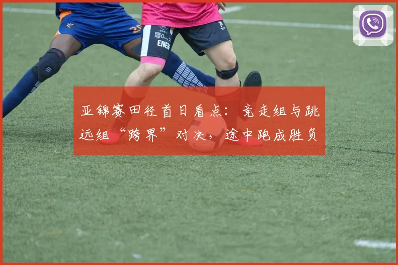亚锦赛田径首日看点:竞走组与跳远组“跨界”对决,途中跑成胜负手