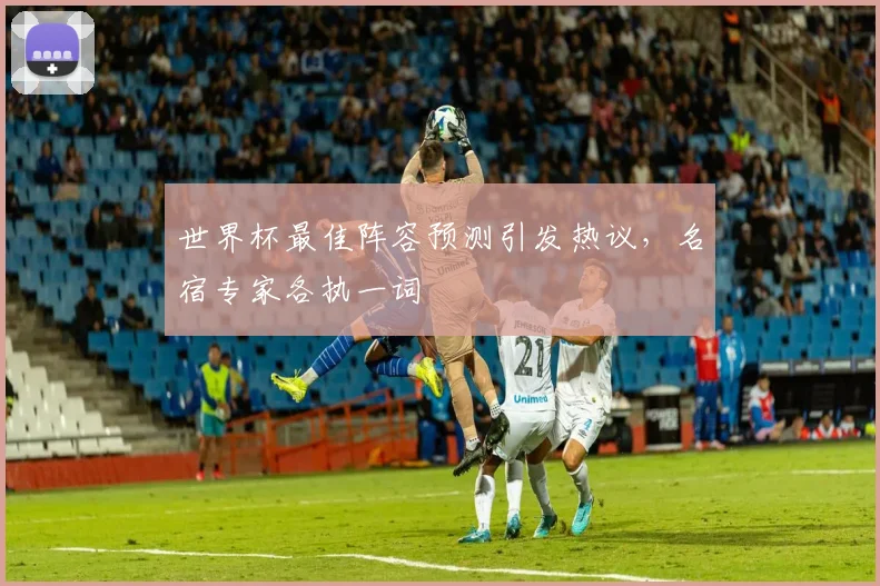 世界杯最佳阵容预测引发热议,名宿专家各执一词