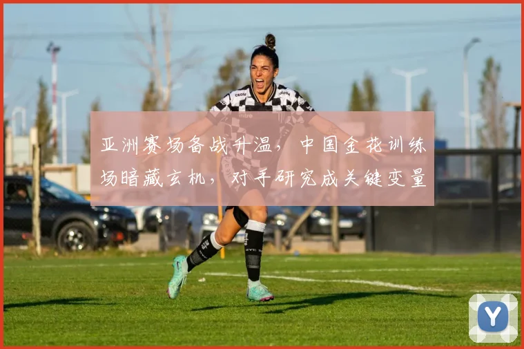 亚洲赛场备战升温，中国金花训练场暗藏玄机，对手研究成关键变量
