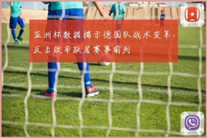 亚洲杯数据揭示德国队战术变革,反击效率跃居赛事前列
