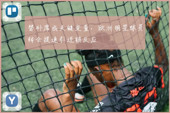 替补席成关键变量，欧洲明星球员转会提速引连锁反应