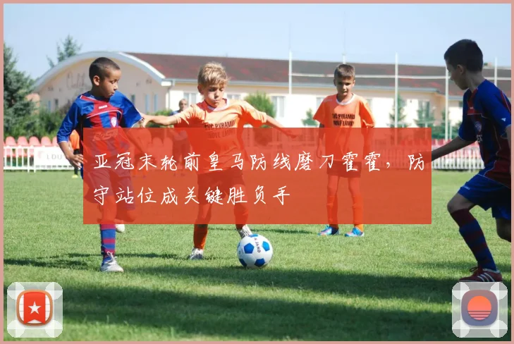 亚冠末轮前皇马防线磨刀霍霍，防守站位成关键胜负手