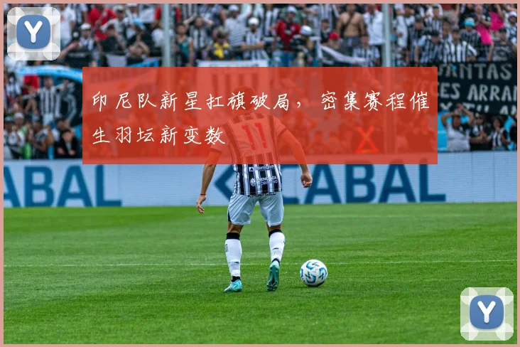 印尼队新星扛旗破局,密集赛程催生羽坛新变数