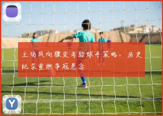 主场风向骤变考验球手策略,历史纪录重燃争冠悬念
