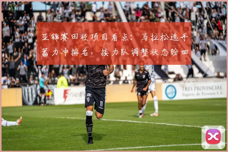 亚锦赛田径项目看点:马拉松选手蓄力冲排名,接力队调整状态盼回升