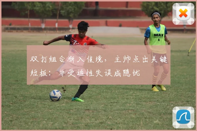 双打组合渐入佳境,主帅点出关键短板:非受迫性失误成隐忧