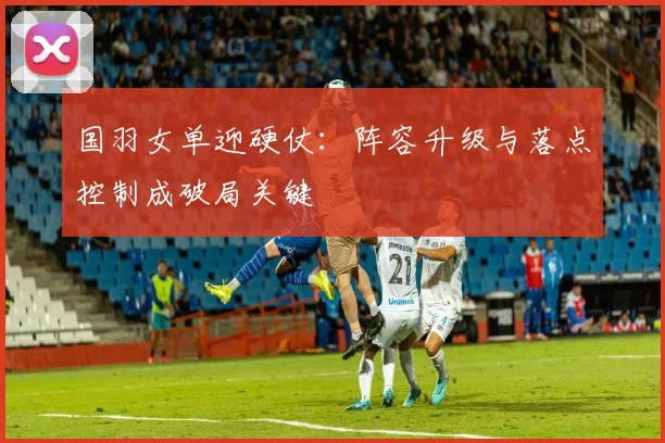国羽女单迎硬仗:阵容升级与落点控制成破局关键