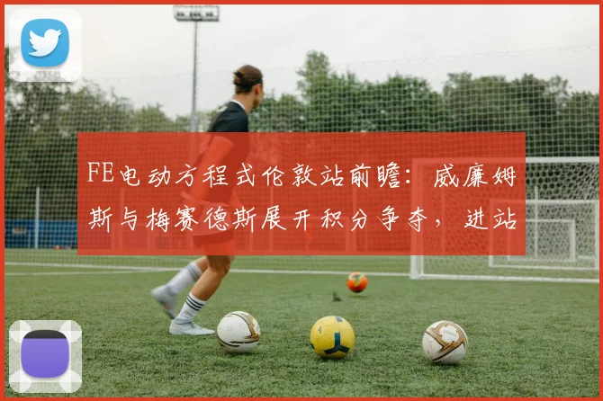 FE电动方程式伦敦站前瞻:威廉姆斯与梅赛德斯展开积分争夺,进站策略成胜负手