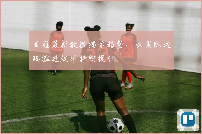 亚冠最新数据揭示趋势,法国队边路推进效率持续提升