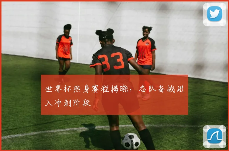 世界杯热身赛程揭晓，各队备战进入冲刺阶段