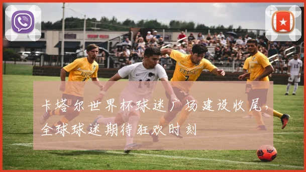 卡塔尔世界杯球迷广场建设收尾,全球球迷期待狂欢时刻