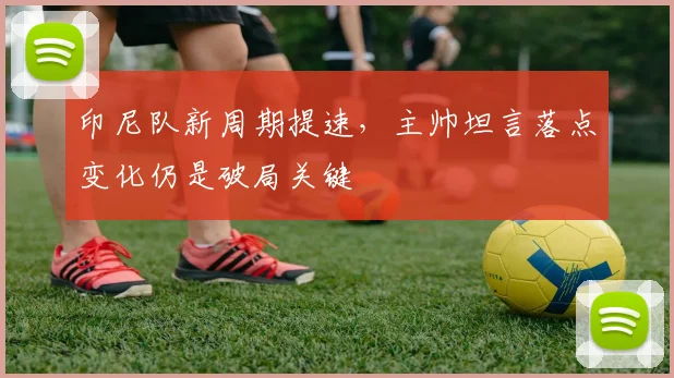 印尼队新周期提速,主帅坦言落点变化仍是破局关键