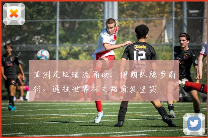 亚洲足坛暗流涌动：伊朗队稳步前行，通往世界杯之路愈发坚实