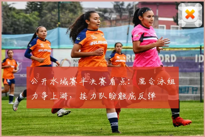 公开水域赛半决赛看点:混合泳组力争上游,接力队盼触底反弹