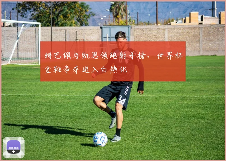 姆巴佩与凯恩领跑射手榜，世界杯金靴争夺进入白热化