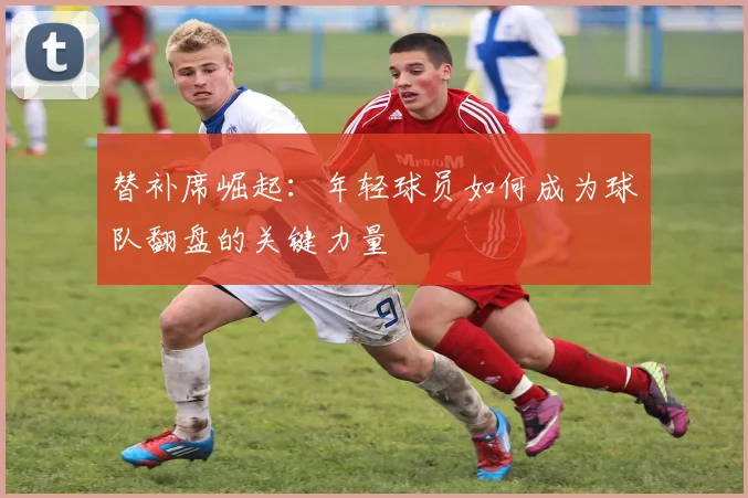替补席崛起:年轻球员如何成为球队翻盘的关键力量