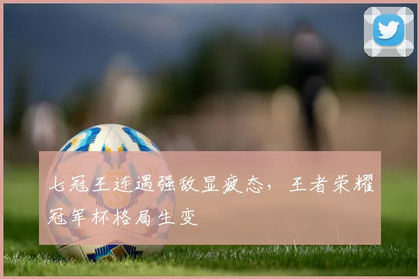 七冠王连遇强敌显疲态，王者荣耀冠军杯格局生变