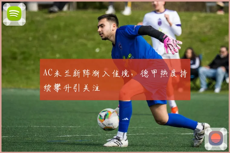 AC米兰新阵渐入佳境，德甲热度持续攀升引关注