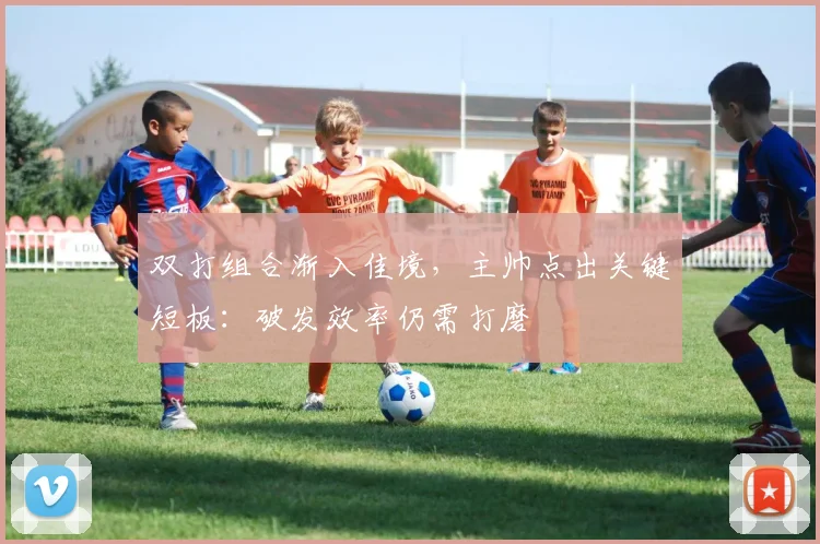 双打组合渐入佳境,主帅点出关键短板:破发效率仍需打磨