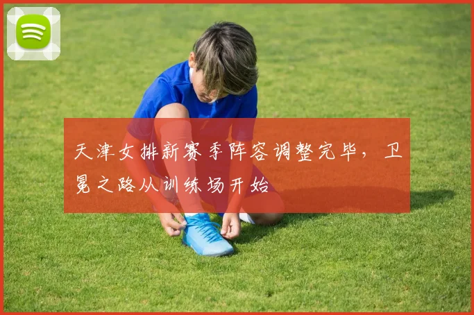 天津女排新赛季阵容调整完毕，卫冕之路从训练场开始