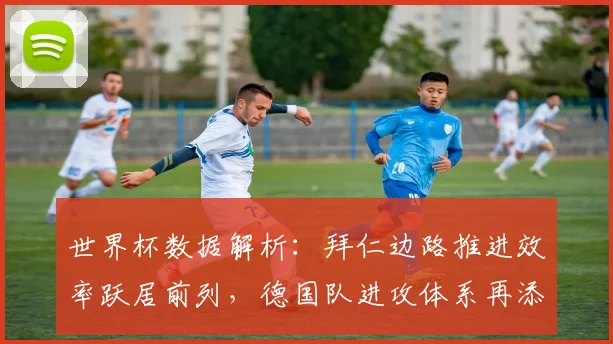 世界杯数据解析：拜仁边路推进效率跃居前列，德国队进攻体系再添变数