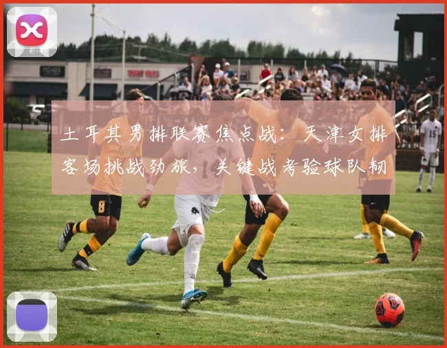 土耳其男排联赛焦点战:天津女排客场挑战劲旅,关键战考验球队韧劲