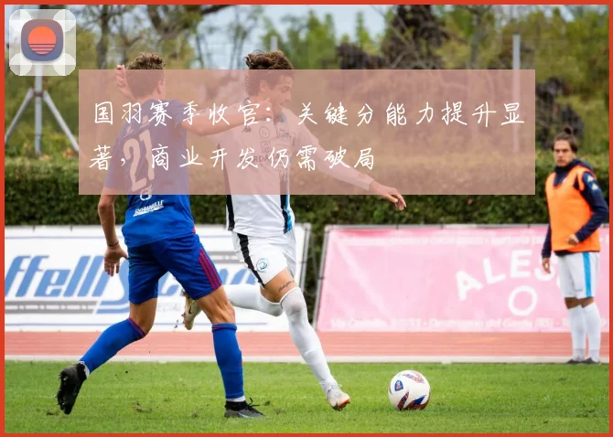 国羽赛季收官:关键分能力提升显著,商业开发仍需破局