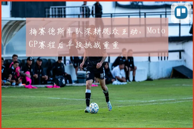梅赛德斯车队深耕观众互动,MotoGP赛程后半段挑战重重