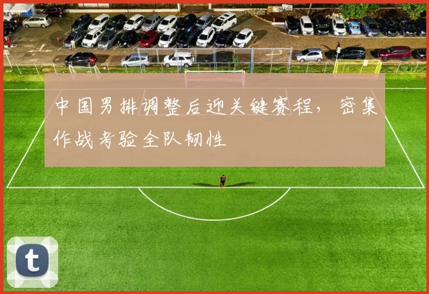 中国男排调整后迎关键赛程,密集作战考验全队韧性