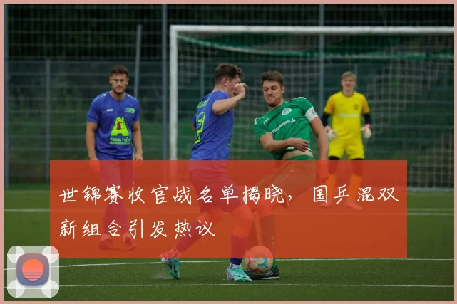 世锦赛收官战名单揭晓，国乒混双新组合引发热议