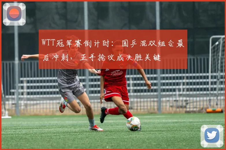 WTT冠军赛倒计时:国乒混双组合最后冲刺,正手抢攻成决胜关键