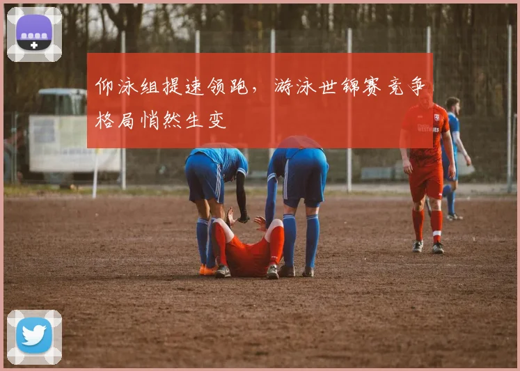 仰泳组提速领跑，游泳世锦赛竞争格局悄然生变