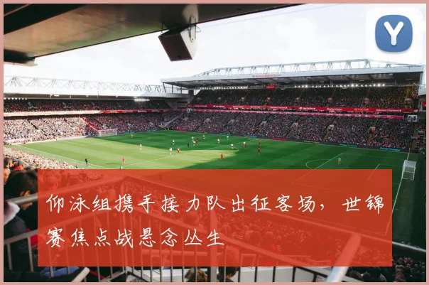 仰泳组携手接力队出征客场,世锦赛焦点战悬念丛生
