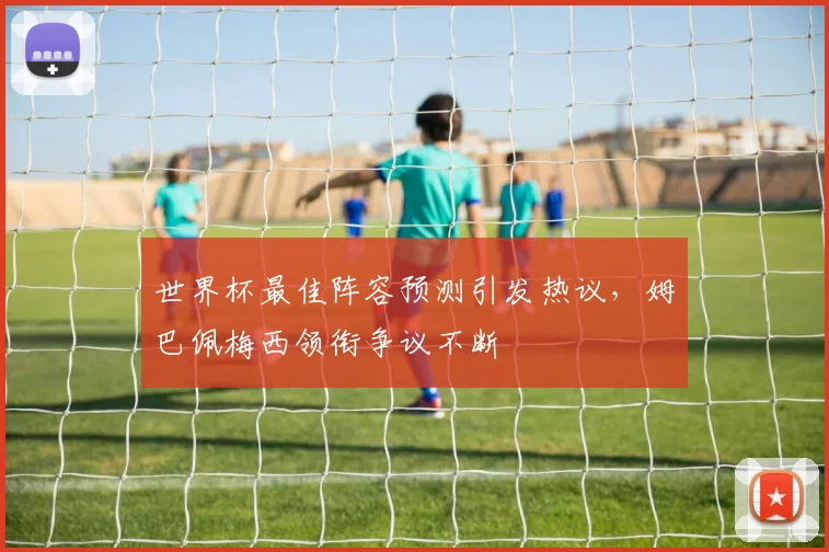 世界杯最佳阵容预测引发热议,姆巴佩梅西领衔争议不断