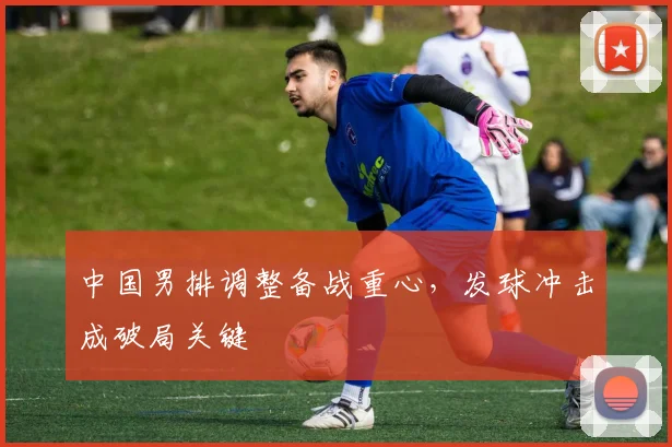 中国男排调整备战重心,发球冲击成破局关键