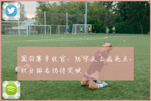 国羽赛季收官,防守反击成亮点,积分排名仍待突破