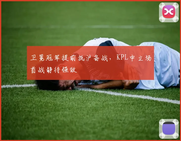卫冕冠军提前抵沪备战,KPL中立场首战静待强敌