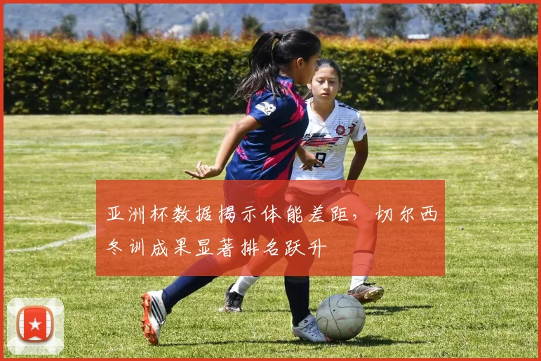 亚洲杯数据揭示体能差距,切尔西冬训成果显著排名跃升