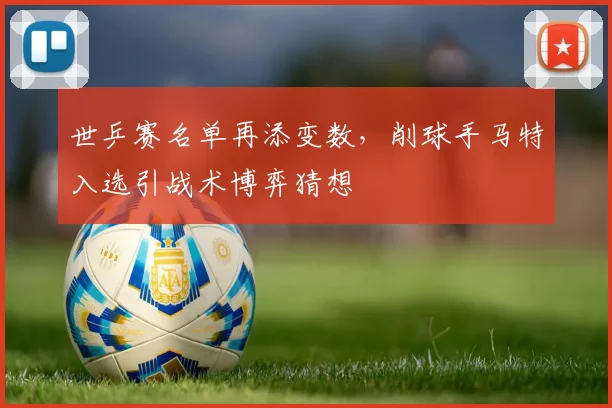 世乒赛名单再添变数,削球手马特入选引战术博弈猜想