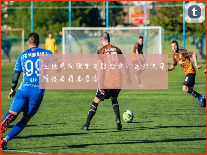 主场风向骤变考验众将,高尔夫争冠格局再添悬念