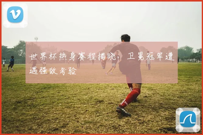 世界杯热身赛程揭晓,卫冕冠军遭遇强敌考验
