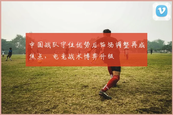 中国战队守住优势后临场调整再成焦点,电竞战术博弈升级
