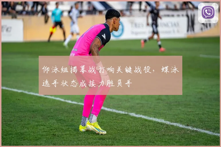 仰泳组揭幕战打响关键战役,蝶泳选手状态成接力胜负手