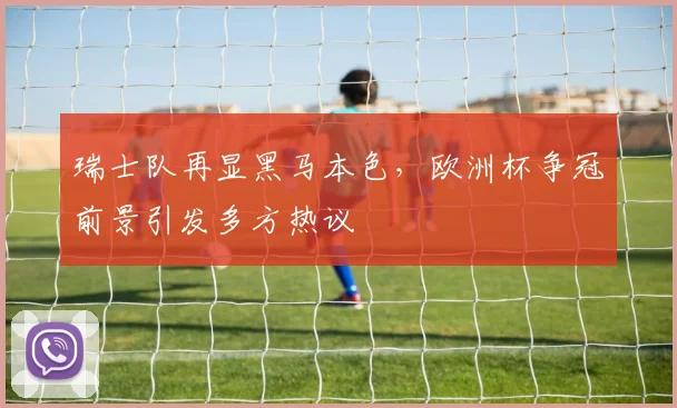 瑞士队再显黑马本色，欧洲杯争冠前景引发多方热议