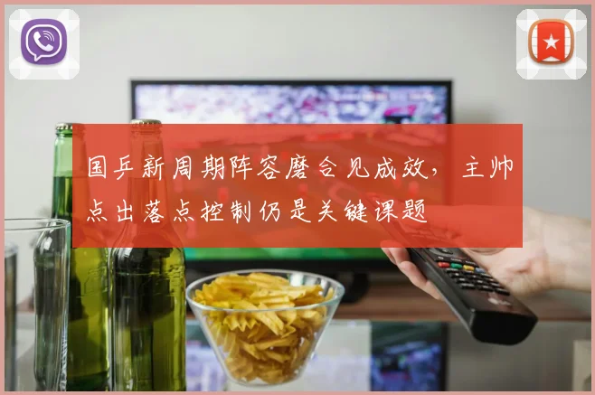 国乒新周期阵容磨合见成效,主帅点出落点控制仍是关键课题