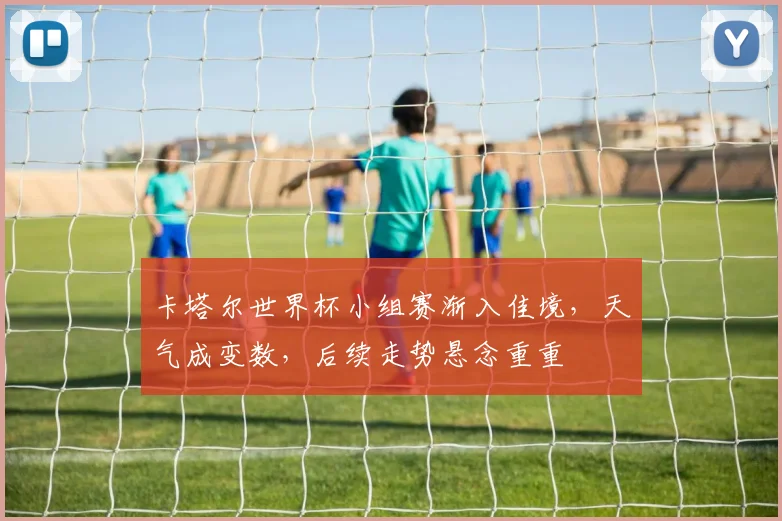 卡塔尔世界杯小组赛渐入佳境,天气成变数,后续走势悬念重重