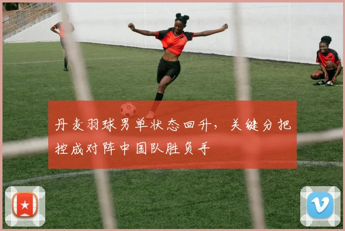 丹麦羽球男单状态回升，关键分把控成对阵中国队胜负手
